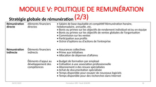 MODULE V: POLITIQUE DE REMUNÉRATION
(2/3)
Stratégie globale de rémunération
Rémunération
directe
éléments financiers
directes
• Salaire de base équitable et compétitif Rémunération horaire,
hebdomadaire, annuelle, etc.
• Bonis ou primes sur les objectifs de rendement individuel et/ou en équipe
• Bonis ou primes sur les objectifs de ventes globales de l’organisation
• Commission sur les ventes
• Participation aux profits
• Octroi d’options ou d’actions de l’entreprise
Rémunération
indirecte
Éléments financiers
indirects
• Assurances collectives
• Prime aux initiatives
• Allocation de dépenses d’affaires
Éléments d’appui au
développement des
compétences
• Budget de formation par employé
• Cotisation à une association professionnelle
• Abonnement à des revues spécialisées
• Achat de documentation spécialisée
• Temps disponible pour essayer de nouveaux logiciels
• Temps disponible pour des recherches dans Internet
26/01/2025 Formation GRH -Tarek DHAHRI 16
 