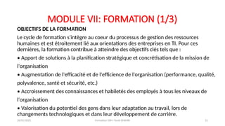 MODULE VII: FORMATION (1/3)
OBJECTIFS DE LA FORMATION
Le cycle de formation s'intègre au coeur du processus de gestion des ressources
humaines et est étroitement lié aux orientations des entreprises en TI. Pour ces
dernières, la formation contribue à atteindre des objectifs clés tels que :
• Apport de solutions à la planification stratégique et concrétisation de la mission de
l'organisation
• Augmentation de l'efficacité et de l'efficience de l'organisation (performance, qualité,
polyvalence, santé et sécurité, etc.)
• Accroissement des connaissances et habiletés des employés à tous les niveaux de
l'organisation
• Valorisation du potentiel des gens dans leur adaptation au travail, lors de
changements technologiques et dans leur développement de carrière.
26/01/2025 Formation GRH -Tarek DHAHRI 21
 