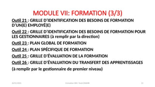 MODULE VII: FORMATION (3/3)
Outil 21 : GRILLE D’IDENTIFICATION DES BESOINS DE FORMATION
D’UN(E) EMPLOYÉ(E)
Outil 22 : GRILLE D’IDENTIFICATION DES BESOINS DE FORMATION POUR
LES GESTIONNAIRES (à remplir par la direction)
Outil 23 : PLAN GLOBAL DE FORMATION
Outil 24 : PLAN SPÉCIFIQUE DE FORMATION
Outil 25 : GRILLE D’ÉVALUATION DE LA FORMATION
Outil 26 : GRILLE D’ÉVALUATION DU TRANSFERT DES APPRENTISSAGES
(à remplir par le gestionnaire de premier niveau)
26/01/2025 Formation GRH -Tarek DHAHRI 23
 