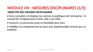 MODULE VIII : MESURES DISCIPLINAIRES (1/3)
OBJECTIFS DES MESURES DICIPLINAIRES
• Faire connaître à l'employé les normes et politiques de l'entreprise : le
manuel de l'employé pourra être utile à cet effet.
• Instaurer un processus juste et équitable pour tous
• Modifier un comportement ou tout acte répréhensible commis par un
employé.
26/01/2025 Formation GRH -Tarek DHAHRI 24
 