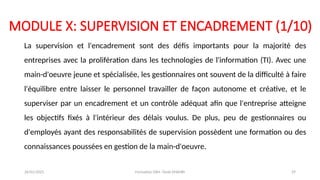 MODULE X: SUPERVISION ET ENCADREMENT (1/10)
La supervision et l'encadrement sont des défis importants pour la majorité des
entreprises avec la prolifération dans les technologies de l'information (TI). Avec une
main-d'oeuvre jeune et spécialisée, les gestionnaires ont souvent de la difficulté à faire
l'équilibre entre laisser le personnel travailler de façon autonome et créative, et le
superviser par un encadrement et un contrôle adéquat afin que l'entreprise atteigne
les objectifs fixés à l'intérieur des délais voulus. De plus, peu de gestionnaires ou
d'employés ayant des responsabilités de supervision possèdent une formation ou des
connaissances poussées en gestion de la main-d'oeuvre.
26/01/2025 Formation GRH -Tarek DHAHRI 29
 