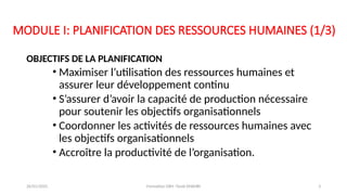 MODULE I: PLANIFICATION DES RESSOURCES HUMAINES (1/3)
OBJECTIFS DE LA PLANIFICATION
• Maximiser l’utilisation des ressources humaines et
assurer leur développement continu
• S’assurer d’avoir la capacité de production nécessaire
pour soutenir les objectifs organisationnels
• Coordonner les activités de ressources humaines avec
les objectifs organisationnels
• Accroître la productivité de l’organisation.
26/01/2025 Formation GRH -Tarek DHAHRI 3
 