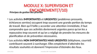 MODULE X: SUPERVISION ET
ENCADREMENT(7/10)
• Les activités IMPORTANTES et URGENTES (problèmes pressants,
échéances serrées) occupent trop souvent une grande portion du temps
de travail. Bien qu'il faille y accorder une attention immédiate, il faut
comprendre que ces activités deviennent urgentes parce qu'on les a
repoussées trop souvent et qu'on a négligé de prendre les mesures de
planification et de prévention nécessaires.
• Les activités NON IMPORTANTES MAIS URGENTES (téléphone, courriel)
contribuent souvent à surcharger. Elles empêchent d'atteindre les
résultats souhaités et donnent l'impression d'éteindre des feux.
Principes de gestion des priorités
26/01/2025 Formation GRH -Tarek DHAHRI 35
 