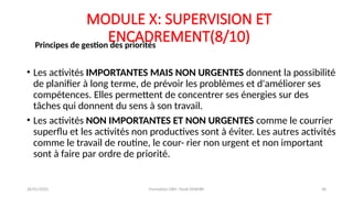 MODULE X: SUPERVISION ET
ENCADREMENT(8/10)
• Les activités IMPORTANTES MAIS NON URGENTES donnent la possibilité
de planifier à long terme, de prévoir les problèmes et d'améliorer ses
compétences. Elles permettent de concentrer ses énergies sur des
tâches qui donnent du sens à son travail.
• Les activités NON IMPORTANTES ET NON URGENTES comme le courrier
superflu et les activités non productives sont à éviter. Les autres activités
comme le travail de routine, le cour- rier non urgent et non important
sont à faire par ordre de priorité.
Principes de gestion des priorités
26/01/2025 Formation GRH -Tarek DHAHRI 36
 