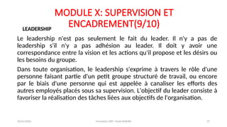 MODULE X: SUPERVISION ET
ENCADREMENT(9/10)
Le leadership n'est pas seulement le fait du leader. Il n'y a pas de
leadership s'il n'y a pas adhésion au leader. Il doit y avoir une
correspondance entre la vision et les actions qu'il propose et les désirs ou
les besoins du groupe.
Dans toute organisation, le leadership s'exprime à travers le rôle d'une
personne faisant partie d'un petit groupe structuré de travail, ou encore
par le biais d'une personne qui est appelée à canaliser les efforts des
autres employés placés sous sa supervision. L'objectif du leader consiste à
favoriser la réalisation des tâches liées aux objectifs de l'organisation.
LEADERSHIP
26/01/2025 Formation GRH -Tarek DHAHRI 37
 
