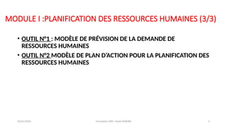 MODULE I :PLANIFICATION DES RESSOURCES HUMAINES (3/3)
• OUTIL N°1 : MODÈLE DE PRÉVISION DE LA DEMANDE DE
RESSOURCES HUMAINES
• OUTIL N°2 MODÈLE DE PLAN D’ACTION POUR LA PLANIFICATION DES
RESSOURCES HUMAINES
26/01/2025 Formation GRH -Tarek DHAHRI 5
 