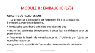 MODULE II : EMBAUCHE (1/3)
OBJECTIFS DU RECRUTEMENT
Le processus d'embauche est fortement lié à la stratégie de
l'entreprise. Pour cette dernière,
• l'embauche contribue à atteindre des objectifs clés :
• Inciter les personnes compétentes à poser leur candidature pour un
poste donné
• Augmenter le bassin de connaissances et d'habiletés par l'ajout de
nouvelles ressources
• Augmenter la capacité de l'entreprise de répondre à la demande.
26/01/2025 Formation GRH -Tarek DHAHRI 6
 