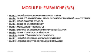 MODULE II: EMBAUCHE (3/3)
• OUTIL 3 : MODÈLE DE PROFIL DE POSTE: ANALYSTE EN TI
• Outil 4 : GRILLE D’ÉLABORATION DU PROFIL DU CANDIDAT RECHERCHÉ : ANALYSTE EN TI
• Outil 5 : MODÈLE D’OFFRE D’EMPLOI
• Outil 6 : GRILLE DE SÉLECTION DES CV
• Outil 7 : MODÈLE DE LETTRE DE REFUS
• Outil 8 : EXEMPLES DE QUESTIONS D’ENTREVUE DE SÉLECTION
• Outil 9 : GRILLE D’ENTREVUE DE SÉLECTION
• Outil 10 : GRILLE D’ÉVALUATION DES CANDIDATS
• Outil 11 : MODÈLE DE FORMULAIRE DE CONSENTEMENT
• Outil 12 : MODÈLE DE LETTRE DE PROMESSE D’EMBAUCHE
26/01/2025 Formation GRH -Tarek DHAHRI 8
 