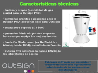 Características técnicas
• butano y propan (posibilidad de gas
ciudad para la Outsign PRO)
• bombonas grandes o pequeñas para la
Outsign PRO (pequeñas solo para Outsign)
• ocupa poco espacio ( 68cm)
• quemador fabricado por una empresa
francesa que equipa los mejores hornos
• fundición Niederbronn (ex De Dietrich -
Alsace, desde 1684), esmaltado en Francia
• Outsign PRO satisface la norma EN203 de
los laboratorios de cocina
Fabricado en Francia con materiales y
componentes franceses rigurosamente
seleccionados de las mejores casas
manufactureras
documento no contractual; queda totalmente prohibida la difusión sin autorización previa
 