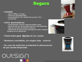Segura
• estable
• aprox. 80Kg. en carga,
• centro de gravedad bajo,
• renvestimiento> 20 inclinación (norma =10 )
• no bascula
• evita quemaduras
• revestimiento exterior atérmico(doble capa)
• altura de 95 cm. inaccesible para los más pequeños
• tapa de cocción de silicona aislante
• separación de protección (protege del calor residual
después de su utilización
• Pedal doble para fijación de las ruedas
• Bombona camuflada, sin ningún tubo exterior
• En caso de extinción accidental la alimentación
de gas queda bloqueada
documento no contractual; queda totalmente prohibida la difusión sin autorización previa
 
