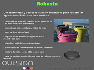 Robusta
• realizada en aluminio fundido y con garantia de
15 años contra la perforación
• ensamblaje sin soldaduras, rieles de Inox
• asas de Inox electrópoli
• soporte de la bombona de gas de metal
plastificado duro
• plancha y grill de hierro esmaltado
• quemador con revestimiento de níquel cromado
• pintura de poliester de alta resistencia
• tapa de protección de silicona para su colocación en el
exterior
Con materiales y una construcción realizados para resistir las
agresiones climáticas más severas:
documento no contractual; queda totalmente prohibida la difusión sin autorización previa
 
