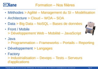 ©Copyright OXIANE- 98, avenue du Gal Leclerc 92100 Boulogne - Tél : +33 1 55 60 76 72 - Fax : +33 1 55 60 76 73 - formation@oxiane.com - www.oxiane.com Page 10
Formation – Nos filières
● Méthodes > Agilité – Management du SI – Modélisation
● Architecture > Cloud – WOA – SOA
● Data > Big Data – NoSQL – Bases de données
● Front / Mobile
> Développement Web – Mobilité – JavaScript
● Java
> Programmation – Frameworks – Portails – Reporting
● Développement > Langages
● Factory
> Industrialisation – Devops – Tests – Serveurs
d'applications
 