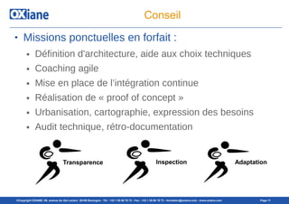 ©Copyright OXIANE- 98, avenue du Gal Leclerc 92100 Boulogne - Tél : +33 1 55 60 76 72 - Fax : +33 1 55 60 76 73 - formation@oxiane.com - www.oxiane.com Page 11
Conseil
● Missions ponctuelles en forfait :
● Définition d'architecture, aide aux choix techniques
● Coaching agile
● Mise en place de l’intégration continue
● Réalisation de « proof of concept »
● Urbanisation, cartographie, expression des besoins
● Audit technique, rétro-documentation
Transparence Inspection Adaptation
 