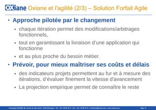 ©Copyright OXIANE- 98, avenue du Gal Leclerc 92100 Boulogne - Tél : +33 1 55 60 76 72 - Fax : +33 1 55 60 76 73 - formation@oxiane.com - www.oxiane.com Page 14
Oxiane et l'agilité (2/3) – Solution Forfait Agile
● Approche pilotée par le changement
● chaque itération permet des modifications/arbitrages
fonctionnels,
● tout en garantissant la livraison d’une application qui
fonctionne
● et au plus proche du besoin métier.
● Prévoir, pour mieux maîtriser ses coûts et délais
● des indicateurs projets permettent au fur et à mesure des
itérations, d’évaluer finement la vitesse d'avancement
● La projection empirique permet de connaître le reste
 