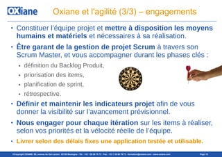 ©Copyright OXIANE- 98, avenue du Gal Leclerc 92100 Boulogne - Tél : +33 1 55 60 76 72 - Fax : +33 1 55 60 76 73 - formation@oxiane.com - www.oxiane.com Page 15
Oxiane et l'agilité (3/3) – engagements
● Constituer l’équipe projet et mettre à disposition les moyens
humains et matériels et nécessaires à sa réalisation.
● Être garant de la gestion de projet Scrum à travers son
Scrum Master, et vous accompagner durant les phases clés :
● définition du Backlog Produit,
● priorisation des items,
● planification de sprint,
● rétrospective.
● Définir et maintenir les indicateurs projet afin de vous
donner la visibilité sur l’avancement prévisionnel.
● Nous engager pour chaque itération sur les items à réaliser,
selon vos priorités et la vélocité réelle de l’équipe.
● Livrer selon des délais fixes une application testée et utilisable.
 