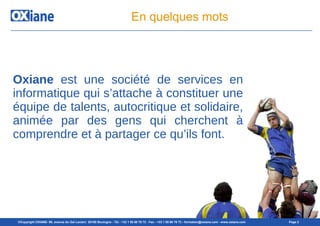 ©Copyright OXIANE- 98, avenue du Gal Leclerc 92100 Boulogne - Tél : +33 1 55 60 76 72 - Fax : +33 1 55 60 76 73 - formation@oxiane.com - www.oxiane.com Page 2
En quelques mots
Oxiane est une société de services en
informatique qui s’attache à constituer une
équipe de talents, autocritique et solidaire,
animée par des gens qui cherchent à
comprendre et à partager ce qu’ils font.
 