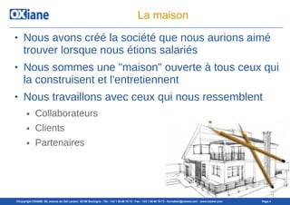 ©Copyright OXIANE- 98, avenue du Gal Leclerc 92100 Boulogne - Tél : +33 1 55 60 76 72 - Fax : +33 1 55 60 76 73 - formation@oxiane.com - www.oxiane.com Page 4
La maison
● Nous avons créé la société que nous aurions aimé
trouver lorsque nous étions salariés
● Nous sommes une "maison" ouverte à tous ceux qui
la construisent et l'entretiennent
● Nous travaillons avec ceux qui nous ressemblent
● Collaborateurs
● Clients
● Partenaires
 