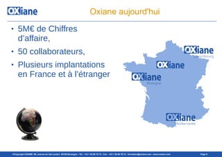 ©Copyright OXIANE- 98, avenue du Gal Leclerc 92100 Boulogne - Tél : +33 1 55 60 76 72 - Fax : +33 1 55 60 76 73 - formation@oxiane.com - www.oxiane.com Page 6
Oxiane aujourd'hui
● 5M€ de Chiffres
d’affaire,
● 50 collaborateurs,
● Plusieurs implantations
en France et à l’étranger
 