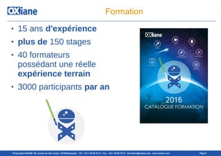 ©Copyright OXIANE- 98, avenue du Gal Leclerc 92100 Boulogne - Tél : +33 1 55 60 76 72 - Fax : +33 1 55 60 76 73 - formation@oxiane.com - www.oxiane.com Page 8
Formation
● 15 ans d'expérience
● plus de 150 stages
● 40 formateurs
possédant une réelle
expérience terrain
● 3000 participants par an
 