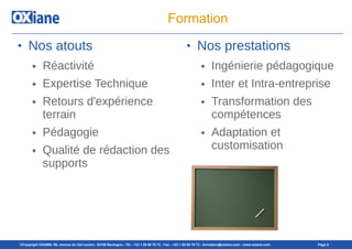 ©Copyright OXIANE- 98, avenue du Gal Leclerc 92100 Boulogne - Tél : +33 1 55 60 76 72 - Fax : +33 1 55 60 76 73 - formation@oxiane.com - www.oxiane.com Page 9
Formation
● Nos atouts
● Réactivité
● Expertise Technique
● Retours d'expérience
terrain
● Pédagogie
● Qualité de rédaction des
supports
● Nos prestations
● Ingénierie pédagogique
● Inter et Intra-entreprise
● Transformation des
compétences
● Adaptation et
customisation
 