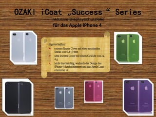 OZAKI iCoat „Success“ Series
           inklusive Displayschutzfolie
           für das Apple iPhone 4


       Eigenschaften:
           extrem dünnes Cover mit einer maximalen
            Stärke von 0,4 (!) mm
           ultra leichtes Cover mit einem Gewicht von ca.
            4g
           leicht durchsichtig, wodurch das Design des
            iPhone 4 durchschimmert und das Apple Logo
            erkennbar ist
 