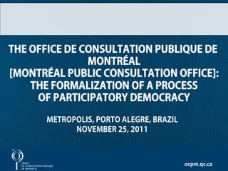 THE OFFICE DE CONSULTATION PUBLIQUE DE
               MONTRÉAL
[MONTRÉAL PUBLIC CONSULTATION OFFICE]:
    THE FORMALIZATION OF A PROCESS
     OF PARTICIPATORY DEMOCRACY

      METROPOLIS, PORTO ALEGRE, BRAZIL
            NOVEMBER 25, 2011

                                                 1

                                         ocpm.qc.ca
 