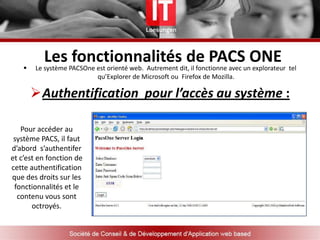 FONCTIONNALITES DE PACS OneQu’est ce que PACS ONEPACS ou PicturesArchiving  and Communication System est un système qui permet d'échanger et de stocker les images médicales  à travers un réseau informatique  sécurisé.PacsOne, dit PACS en UN, est un système compatible DICOM 3.x intégrant : Un serveur DICOM