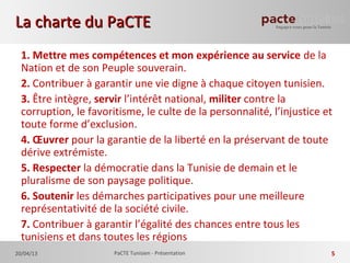 1. Mettre mes compétences et mon expérience au service de la
Nation et de son Peuple souverain.
2. Contribuer à garantir une vie digne à chaque citoyen tunisien.
3. Être intègre, servir l’intérêt national, militer contre la
corruption, le favoritisme, le culte de la personnalité, l’injustice et
toute forme d’exclusion.
4. Œuvrer pour la garantie de la liberté en la préservant de toute
dérive extrémiste.
5. Respecter la démocratie dans la Tunisie de demain et le
pluralisme de son paysage politique.
6. Soutenir les démarches participatives pour une meilleure
représentativité de la société civile.
7. Contribuer à garantir l’égalité des chances entre tous les
tunisiens et dans toutes les régions
La charte du PaCTELa charte du PaCTE
20/04/13 PaCTE Tunisien - Présentation 5
 
