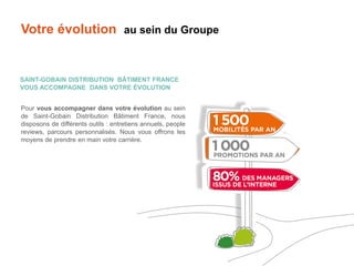 Pour vous accompagner dans votre évolution au sein
de Saint-Gobain Distribution Bâtiment France, nous
disposons de différents outils : entretiens annuels, people
reviews, parcours personnalisés. Nous vous offrons les
moyens de prendre en main votre carrière.
Votre évolution au sein du Groupe
SAINT-GOBAIN DISTRIBUTION BÂTIMENT FRANCE
VOUS ACCOMPAGNE DANS VOTRE ÉVOLUTION
 