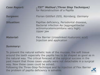Case Report:           „TST“ Method (Three Step Technique)
                       for Reconstruction of a Papilla

Surgeon:               Florian Göttfert DDS, Nürnberg, Germany

Situation:             Papillae deficiency, Periodontal dissease,
                       Bacterial infection Aa (aggregatibacter
                       actinomycetemcomitans very high)
                       Upper jaw

Material:              Flex Barrier (crosslinked Hyaluronic acid)
                       Injection and application

Summary:

To prevent the natural esthetic look of the mucosa, the soft tissue
around the teeth especially the papilla has to be shaped as good as in
the natural way. The critical forecast of the surgical success in the
past meant that those cases usually were not detachable in a surgical
way. Now these cases could be solved.
Following the Three-Step-Technique and by injection of Flex Barrier
the problem of papilla deficiency is solvable.
 