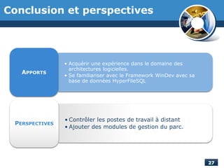 Conclusion et perspectives
• Acquérir une expérience dans le domaine des
architectures logicielles.
• Se familiariser avec le Framework WinDev avec sa
base de données HyperFileSQL
APPORTS
• Contrôler les postes de travail à distant
• Ajouter des modules de gestion du parc.
PERSPECTIVES
 