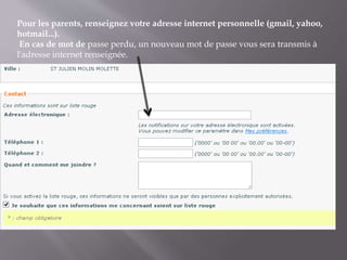 Pour les parents, renseignez votre adresse internet personnelle (gmail, yahoo,
hotmail...).
En cas de mot de passe perdu, un nouveau mot de passe vous sera transmis à
l'adresse internet renseignée.