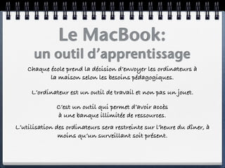 Le MacBook:
      un outil d’apprentissage
    Chaque école prend la décision d’envoyer les ordinateurs à
           la maison selon les besoins pédagogiques.

     L’ordinateur est un outil de travail et non pas un jouet.

              C’est un outil qui permet d’avoir accès
              à une banque illimitée de ressources.
L’utilisation des ordinateurs sera restreinte sur l’heure du dîner, à
               moins qu’un surveillant soit présent.
 