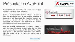 AvePoint est leader dans les logiciels pour la gouvernance et
l’infrastructure de Microsoft SharePoint.
Depuis sa création en 2001, AvePoint s’attache à résoudre les
défis des entreprises grâce à ses solutions intégrées de
gouvernance de SharePoint. Ces solutions incluent des
modules de protection des données, d’administration, de
conformité, de migration, de génération de rapports,
d’intégration et d’optimisation du stockage.
Avec plus de 1000 employés dans 19 bureaux à travers 10
pays sur quatre continents, AvePoint aide plus de 10000
clients à atteindre leurs objectifs liés à SharePoint chaque
jour, grâce à des solutions innovantes, une présence
mondiale solide, et à des personnes passionnées et
talentueuses.
www.avepoint.fr
 