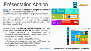 Abalon est une société de conseil et d’ingénierie durables
spécialisée sur les technologies SharePoint.
Nous sommes spécialistes de l’accompagnement SharePoint.
Pour tirer le meilleur parti des étonnantes et multiples
possibilités de SharePoint, nous vous apportons conseil et
expertise pour sécuriser et valoriser le déploiement de l’outil
dans votre organisation.
Nous proposons une offre de services complète pour vous
accompagner sur tout le cycle de vie des projets SharePoint :
o Conseil technique et fonctionnel sur le
déploiement, l’architecture et la gouvernance du produit,
o Formation et tutorat sur mesure,
o Réalisation sur les technologies SharePoint,
o Recherche de compétences pour des profils juniors ou
séniors, pour des missions courtes ou longues.
o Développements, via des partenaires reconnus.
www.abalon.fr Spécialiste de l’accompagnement SharePoint.
 