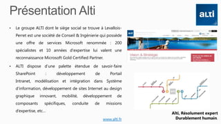 • Le groupe ALTI dont le siège social se trouve à Levallois-
Perret est une société de Conseil & Ingénierie qui possède
une offre de services Microsoft renommée : 200
spécialistes et 10 années d'expertise lui valent une
reconnaissance Microsoft Gold Certified Partner.
• ALTI dispose d’une palette étendue de savoir-faire
SharePoint : développement de Portail
Intranet, modélisation et intégration dans Système
d’information, développement de sites Internet au design
graphique innovant, mobilité, développement de
composants spécifiques, conduite de missions
d’expertise, etc…
www.alti.fr
Alti, Résolument expert
Durablement humain.
 