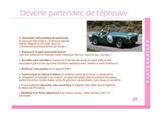 Devenir partenaire de l’épreuve


    Développer votre stratégie de sponsoring,
en associant votre image à une épreuve originale,




                                                                                                             PARTENARIATS
raffinée, élégante et conviviale, devenue
« l’événement automobile féminin de l’année ».

   Promouvoir le sport automobile féminin
(rare donc présentant un important intérêt médiatique) dans son aspect le plus « fair-play ».

   Accroître votre notoriété en France et à l’Internationale auprès du grand public et des
prescripteurs grâce à une importante couverture médiatique avant, pendant et après l’évènement.

  Renforcer votre position sur le segment CSP+

   Communiquer en interne et externe en mobilisant autour de la course, en parrainant ou
en engageant un équipage à vos couleurs, cet attrait permettant relations publiques d’exception
(soirée d’ouverture, soirées étapes, soirée de gala) pour vos partenaires, votre réseau et vos clients

  Et éventuellement démontrer votre savoir-faire en intégrant votre métier dans la logistique
du Rallye des Princesses

  Bénéficier d’un fichier sélectionné et de réseaux sociaux “ciblés” femmes, CSP+ et
automobile.

                                                                                                         C
 
