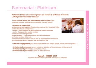 Partenariat : Platinium
Partenaire TITRE : Le nom de l’épreuve est associé à la Marque et devient :
Le Rallye des Princesses “xxxxxxx”

• Droit d’utiliser le logo et la marque Rallye des Princesses® dans
toutes vos actions et supports de communication interne et externe




                                                                                                          PARTENARIATS
• Présence de votre marque :
sur les documents et supports officiels édités avant, pendant et après le Rallye
sur les véhicules des participantes :
 - sur les 2 Ronds numéros de plaque portière en position principale
 - sur les 2 plaques rallye position centrale
sur les véhicules de l’organisation
sur les panneaux « Partenaires » placés dans les hôtels-étapes
sur l’arche de départ et d’arrivée
sur 10 banderoles placées sur tous les sites de rassemblement de l’épreuve
sur chaque page de notre site web, avec lien vers votre site

• Offre de 2 engagements pour un équipage dédié à votre marque (people, clients, personnel, presse…)

• Invitation de 2 personnes de votre société sur la totalité de l’épreuve (repas et hébergement)
• Invitation de 40 personnes au cocktail d’ouverture
• Invitation de 20 personnes au dîner de clôture à l’arrivée.


                                              Apport : 100 000 € H.T
                           Hors remise de cadeaux et prix représentatifs de la marque aux participantes
 