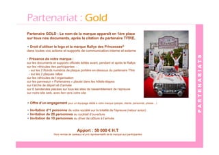 Partenariat : Gold
Partenaire GOLD : Le nom de la marque apparaît en 1ère place
sur tous nos documents, après la citation du partenaire TITRE.

• Droit d’utiliser le logo et la marque Rallye des Princesses®
dans toutes vos actions et supports de communication interne et externe




                                                                                                      PARTENARIATS
• Présence de votre marque :
sur les documents et supports officiels édités avant, pendant et après le Rallye
sur les véhicules des participantes :
 - sur les 2 Ronds numéros de plaque portière en-dessous du partenaire Tître
 - sur les 2 plaques rallye
sur les véhicules de l’organisation
sur les panneaux « Partenaires » placés dans les hôtels-étapes
sur l’arche de départ et d’arrivée
sur 6 banderoles placées sur tous les sites de rassemblement de l’épreuve
sur notre site web, avec lien vers votre site


• Offre d’un engagement pour un équipage dédié à votre marque (people, clients, personnel, presse…)

• Invitation d’1 personne de votre société sur la totalité de l’épreuve (retour avion)
• Invitation de 20 personnes au cocktail d’ouverture
• Invitation de 10 personnes au dîner de clôture à l’arrivée


                                        Apport : 50 000 € H.T
                    Hors remise de cadeaux et prix représentatifs de la marque aux participantes
 