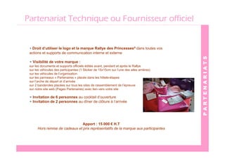 Partenariat Technique ou Fournisseur officiel


 • Droit d’utiliser le logo et la marque Rallye des Princesses® dans toutes vos
 actions et supports de communication interne et externe




                                                                                           PARTENARIATS
 • Visibilité de votre marque :
 sur les documents et supports officiels édités avant, pendant et après le Rallye
 sur les véhicules des participantes (1 Sticker de 15x15cm sur l’une des ailes arrières)
 sur les véhicules de l’organisation
 sur les panneaux « Partenaires » placés dans les hôtels-étapes
 sur l’arche de départ et d’arrivée
 sur 2 banderoles placées sur tous les sites de rassemblement de l’épreuve
 sur notre site web (Pages Partenaires) avec lien vers votre site

 • Invitation de 6 personnes au cocktail d’ouverture
 • Invitation de 2 personnes au dîner de clôture à l’arrivée




                                Apport : 15 000 € H.T
      Hors remise de cadeaux et prix représentatifs de la marque aux participantes
 