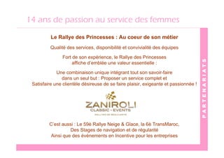 14 ans de passion au service des femmes
          Le Rallye des Princesses : Au coeur de son métier
          Qualité des services, disponibilité et convivialité des équipes

                Fort de son expérience, le Rallye des Princesses




                                                                                     PARTENARIATS
                     affiche d’emblée une valeur essentielle :
             Une combinaison unique intégrant tout son savoir-faire
                dans un seul but : Proposer un service complet et
 Satisfaire une clientèle désireuse de se faire plaisir, exigeante et passionnée !




         C’est aussi : Le 59è Rallye Neige & Glace, la 6è TransMaroc,
                   Des Stages de navigation et de régularité
          Ainsi que des événements en Incentive pour les entreprises
 