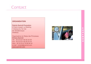 Contact


ORGANISATION

Patrick Zaniroli Promotion
ZI Saint-Joseph, Le Meeting




                                         CONTACT
1 Avenue du 1er mai
04 100 Manosque
FRANCE

Organisatrice du Rallye des Princesses
Viviane Zaniroli
Tél. : 00 33 (0) 4 92 82 20 00
Fax : 00 33 (0) 4 92 82 20 34
Gsm : 00 33 (0) 6 76 86 69 34
e-mail : viviane@zaniroli.com
www.zaniroli.com
 