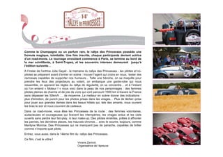 Comme le Champagne ou un parfum rare, le rallye des Princesses possède une
formule magique, inimitable. Une fois inscrite, chaque participante devient actrice
d’un road-movie. Le tournage envoûtant commence à Paris, se termine au bord de
la mer scintillante, à Saint-Tropez, et les souvenirs intenses demeurent jusqu’à
l’édition suivante…
A l’instar de l’actrice Julie Gayet - la marraine du rallye des Princesses - les pilotes et co-
pilotes se préparent avant d’entrer en scène : trouver l’agent qui croira en nous, tester des
carrosses capables de supporter nos humeurs... Telle une héroïne, on se maquille pour
prendre les feux des projecteurs au volant, on embarque une garde-robe qui nous
ressemble, on apprend les règles du rallye de régularité, on se concentre… et à l’instant
où l’on entend « Moteur ! » nous voici dans la peau de nos personnages : des femmes
pilotes pleines de charme et de joie de vivre qui vont parcourir 1500 km à travers la France
sans dépasser les 50km/h … de moyenne. Le metteur en scène donne des indications :
plus d’émotion, de punch pour les photos prises dans les virages… Plus de lâcher--prise
pour jouer aux grandes dames dans les beaux hôtels qui, tels des amants, nous ouvrent
les bras le soir et nous couvrent de cadeaux.
Dans ce road-movie, vous êtes les Princesses de la route : des femmes volontaires,
audacieuses et courageuses qui bravent les intempéries, les virages ardus et les ciels
ouverts sans perdre leur fair-play, ni leur make-up. Des pilotes émérites, prêtes à affronter
les pannes, les dernières places, les mauvais chronos… avec le sourire, toujours, comme
Marilyne Monroe. Des Princesses qui ne manquent pas de panache, capables de briller
comme n’importe quel pilote.
Entrez, vous aussi, dans le 14ème film du rallye des Princesses.
Ce film, c’est le vôtre !
                                           Viviane Zaniroli,
                                           Organisatrice de l’épreuve
 
