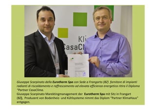 Giuseppe Scarpinato della Eurotherm Spa con Sede a Frangarto (BZ) fornitore di impianti
radianti di riscaldamento e raffrescamento ad elevata efficienza energetica ritira il Diploma
“Partner CasaClima.
Giuseppe Scarpinato Marektingmanagement der Eurotherm Spa mit Sitz in Frangart
(BZ), Produzent von Bodenheiz- und Kühlsysteme nimmt das Diplom “Partner KlimaHaus”
entgegen.

 