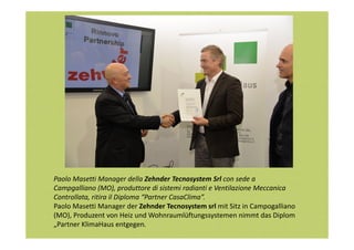 Paolo Masetti Manager della Zehnder Tecnosystem Srl con sede a
Campgalliano (MO), produttore di sistemi radianti e Ventilazione Meccanica
Controllata, ritira il Diploma “Partner CasaClima”.
Paolo Masetti Manager der Zehnder Tecnosystem srl mit Sitz in Campogalliano
(MO), Produzent von Heiz und Wohnraumlüftungssystemen nimmt das Diplom
„Partner KlimaHaus entgegen.

 