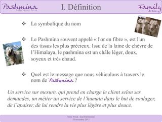 I. Définition
 La symbolique du nom

 Le Pashmina souvent appelé « l'or en fibre », est l'un
des tissus les plus précieux. Issu de la laine de chèvre de
l’Himalaya, le pashmina est un châle léger, doux,
soyeux et très chaud.
 Quel est le message que nous véhiculons à travers le
nom de Pashmina ?
Un service sur mesure, qui prend en charge le client selon ses
demandes, un métier au service de l’humain dans le but de soulager,
de l’apaiser, de lui rendre la vie plus légère et plus douce.
8ème Week –End Patrimonial
29 novembre 2013

 