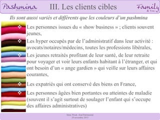 III. Les clients cibles
Ils sont aussi variés et différents que les couleurs d’un pashmina
 Les personnes issues du « show business » ; clients souvent
jeunes,
 Les hyper occupés par de l’administratif dans leur activité :
avocats/notaires/médecins, toutes les professions libérales,
 Les jeunes retraités profitant de leur santé, de leur retraite
pour voyager et voir leurs enfants habitant à l’étranger, et qui
ont besoin d’un « ange gardien » qui veille sur leurs affaires
courantes,
 Les expatriés qui ont conservé des biens en France,
 Les personnes âgées bien portantes ou atteintes de maladie
(souvent il s’agit surtout de soulager l’enfant qui s’occupe
des affaires administratives)
8ème Week –End Patrimonial
29 novembre 2013

 