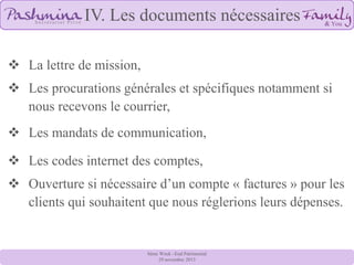 IV. Les documents nécessaires
 La lettre de mission,
 Les procurations générales et spécifiques notamment si
nous recevons le courrier,
 Les mandats de communication,
 Les codes internet des comptes,
 Ouverture si nécessaire d’un compte « factures » pour les
clients qui souhaitent que nous réglerions leurs dépenses.

8ème Week –End Patrimonial
29 novembre 2013

 