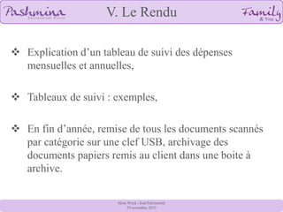 V. Le Rendu
 Explication d’un tableau de suivi des dépenses
mensuelles et annuelles,
 Tableaux de suivi : exemples,
 En fin d’année, remise de tous les documents scannés
par catégorie sur une clef USB, archivage des
documents papiers remis au client dans une boite à
archive.
8ème Week –End Patrimonial
29 novembre 2013

 