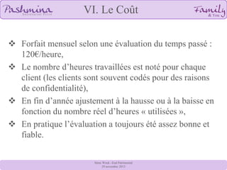 VI. Le Coût
 Forfait mensuel selon une évaluation du temps passé :
120€/heure,
 Le nombre d’heures travaillées est noté pour chaque
client (les clients sont souvent codés pour des raisons
de confidentialité),
 En fin d’année ajustement à la hausse ou à la baisse en
fonction du nombre réel d’heures « utilisées »,
 En pratique l’évaluation a toujours été assez bonne et
fiable.
8ème Week –End Patrimonial
29 novembre 2013

 